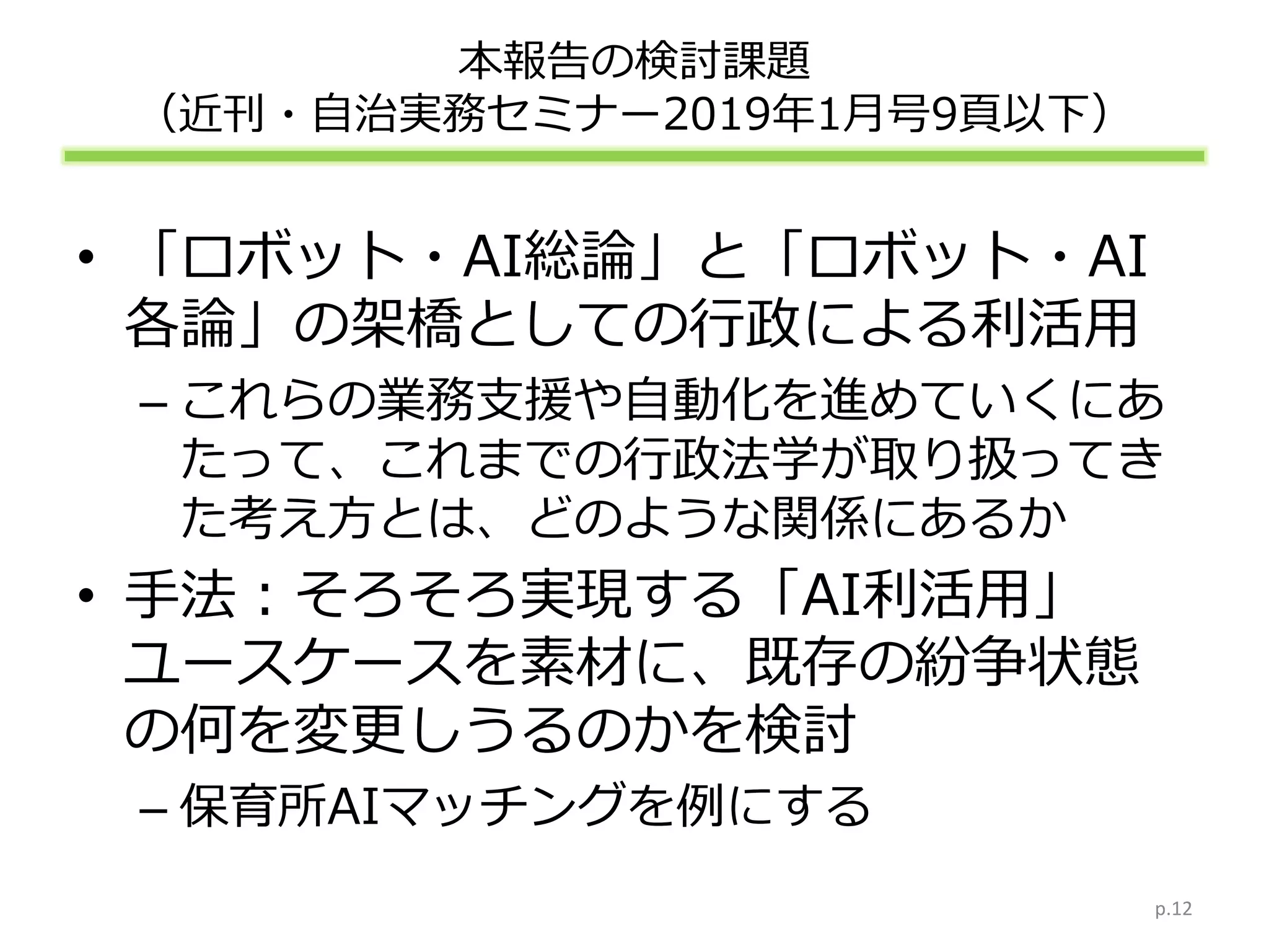 本報告の検討課題
（近刊・自治実務セミナー2019年1月号9頁以下）
• 「ロボット・AI総論」と「ロボット・AI
各論」の架橋としての行政による利活用
– これらの業務支援や自動化を進めていくにあ
たって、これまでの行政法学が取り扱ってき
た考え方とは、どのような関係にあるか
• 手法：そろそろ実現する「AI利活用」
ユースケースを素材に、既存の紛争状態
の何を変更しうるのかを検討
– 保育所AIマッチングを例にする
p.12
 