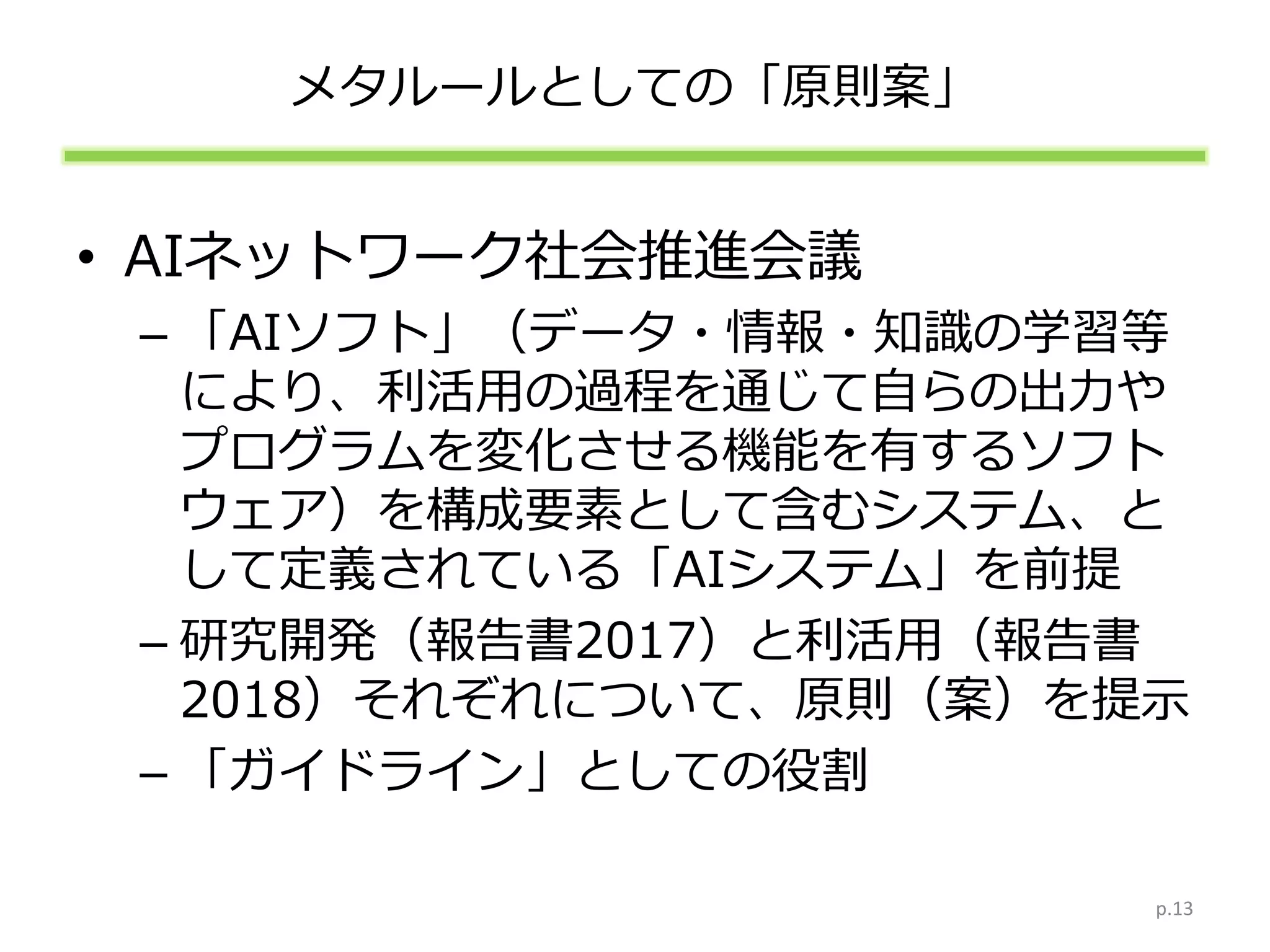 メタルールとしての「原則案」
• AIネットワーク社会推進会議
– 「AIソフト」（データ・情報・知識の学習等
により、利活用の過程を通じて自らの出力や
プログラムを変化させる機能を有するソフト
ウェア）を構成要素として含むシステム、と
して定義されている「AIシステム」を前提
– 研究開発（報告書2017）と利活用（報告書
2018）それぞれについて、原則（案）を提示
– 「ガイドライン」としての役割
p.13
 