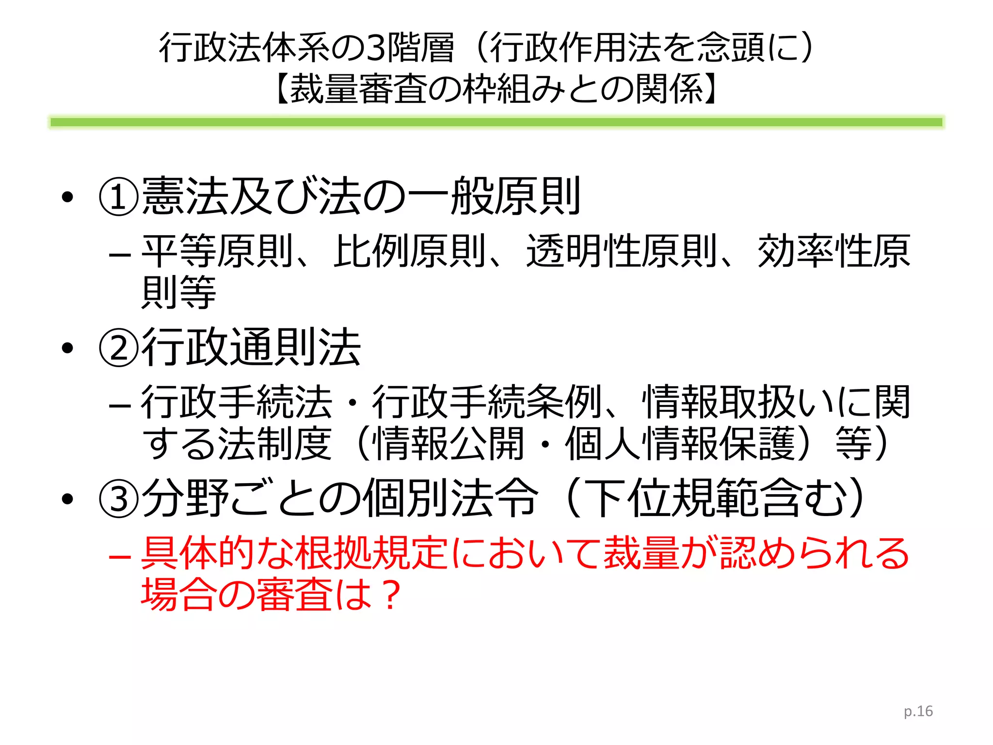 行政法体系の3階層（行政作用法を念頭に）
【裁量審査の枠組みとの関係】
• ①憲法及び法の一般原則
– 平等原則、比例原則、透明性原則、効率性原
則等
• ②行政通則法
– 行政手続法・行政手続条例、情報取扱いに関
する法制度（情報公開・個人情報保護）等）
• ③分野ごとの個別法令（下位規範含む）
– 具体的な根拠規定において裁量が認められる
場合の審査は？
p.16
 