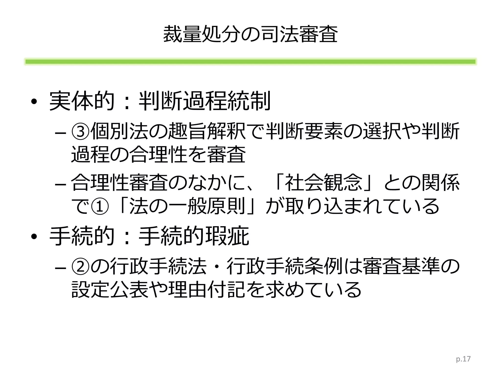 裁量処分の司法審査
• 実体的：判断過程統制
– ③個別法の趣旨解釈で判断要素の選択や判断
過程の合理性を審査
– 合理性審査のなかに、「社会観念」との関係
で①「法の一般原則」が取り込まれている
• 手続的：手続的瑕疵
– ②の行政手続法・行政手続条例は審査基準の
設定公表や理由付記を求めている
p.17
 