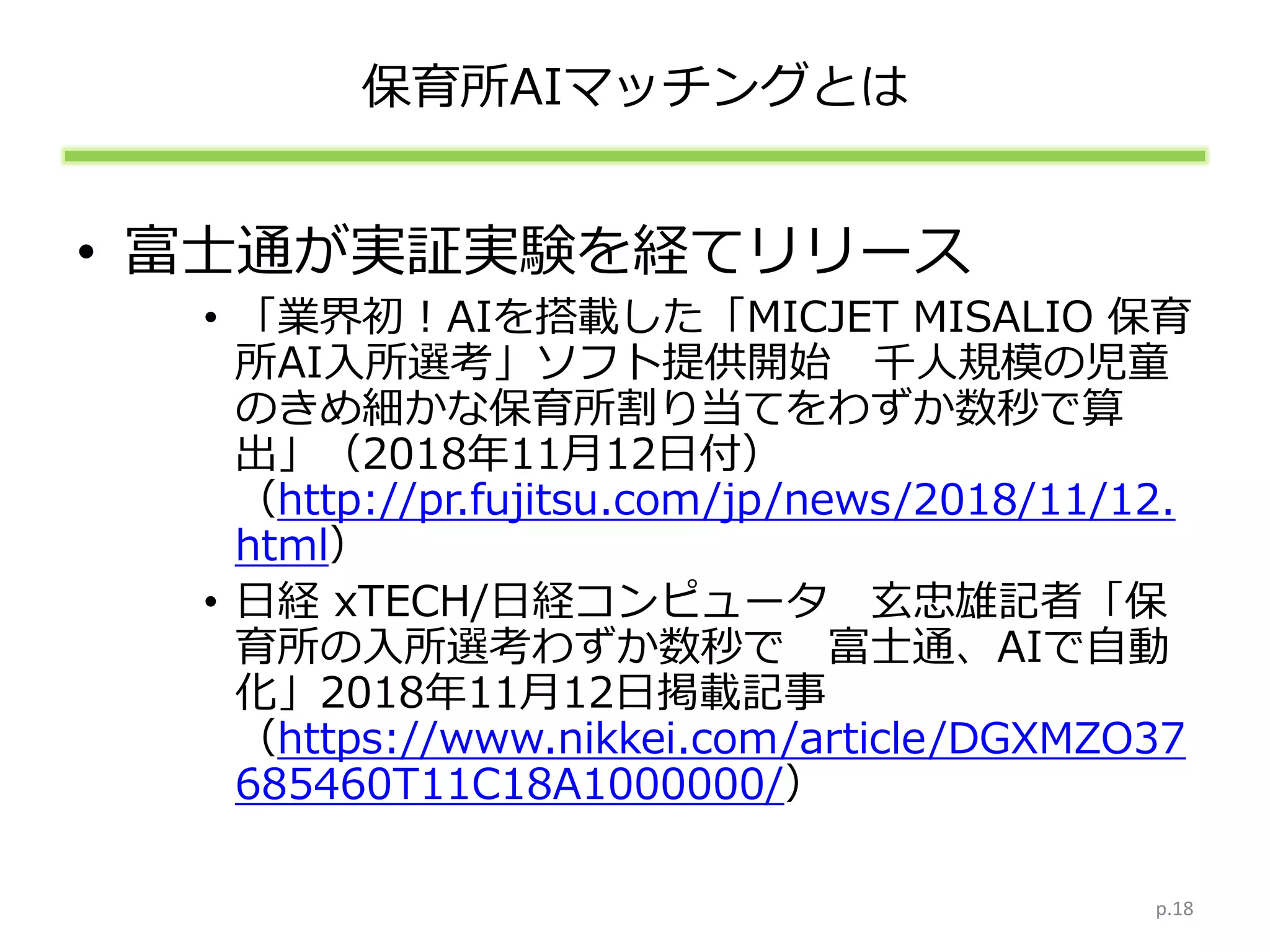 保育所AIマッチングとは
• 富士通が実証実験を経てリリース
• 「業界初！AIを搭載した「MICJET MISALIO 保育
所AI入所選考」ソフト提供開始 千人規模の児童
のきめ細かな保育所割り当てをわずか数秒で算
出」（2018年11月12日付）
（http://pr.fujitsu.com/jp/news/2018/11/12.
html）
• 日経 xTECH/日経コンピュータ 玄忠雄記者「保
育所の入所選考わずか数秒で 富士通、AIで自動
化」2018年11月12日掲載記事
（https://www.nikkei.com/article/DGXMZO37
685460T11C18A1000000/）
p.18
 