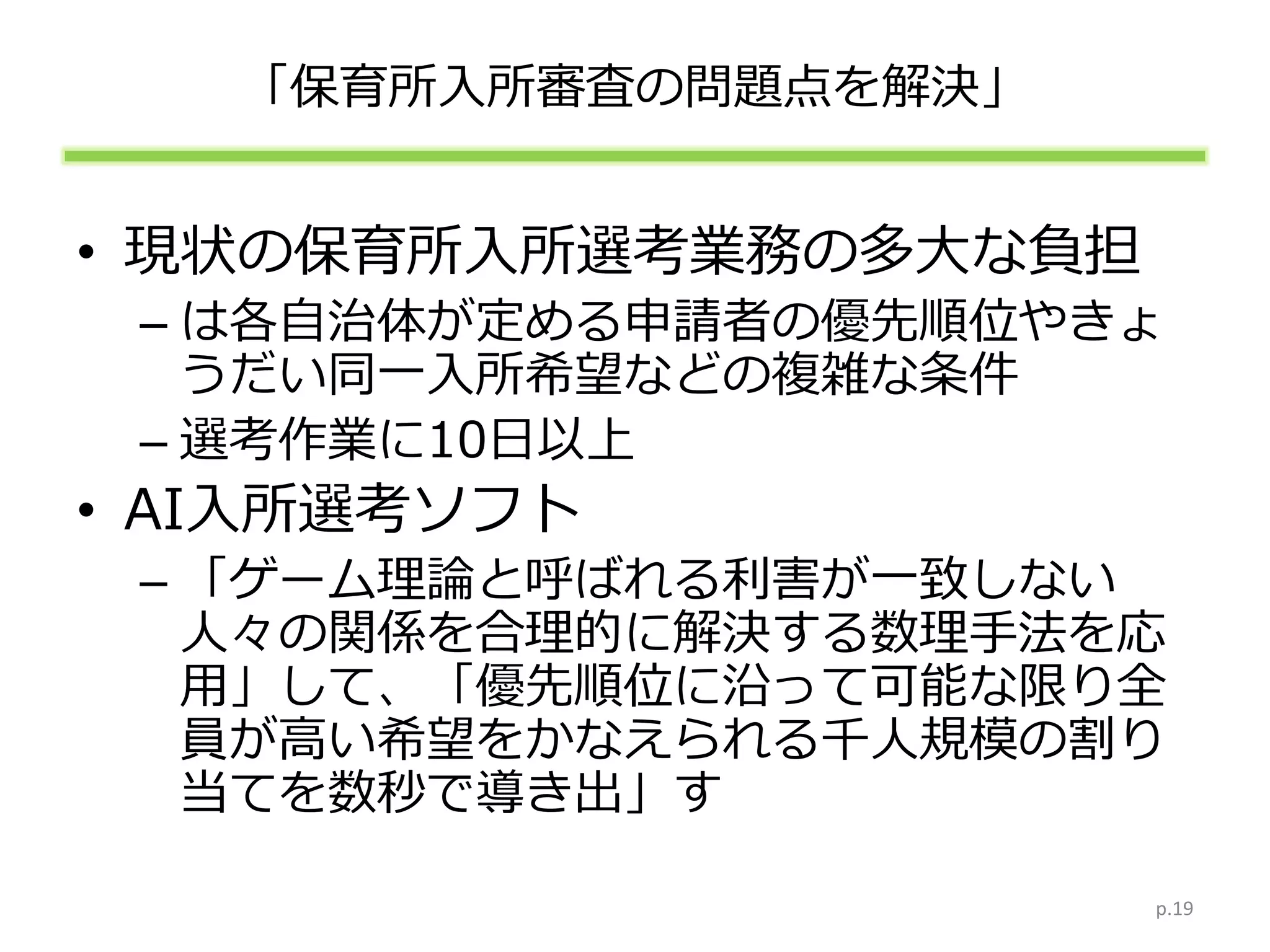 「保育所入所審査の問題点を解決」
• 現状の保育所入所選考業務の多大な負担
– は各自治体が定める申請者の優先順位やきょ
うだい同一入所希望などの複雑な条件
– 選考作業に10日以上
• AI入所選考ソフト
– 「ゲーム理論と呼ばれる利害が一致しない
人々の関係を合理的に解決する数理手法を応
用」して、「優先順位に沿って可能な限り全
員が高い希望をかなえられる千人規模の割り
当てを数秒で導き出」す
p.19
 