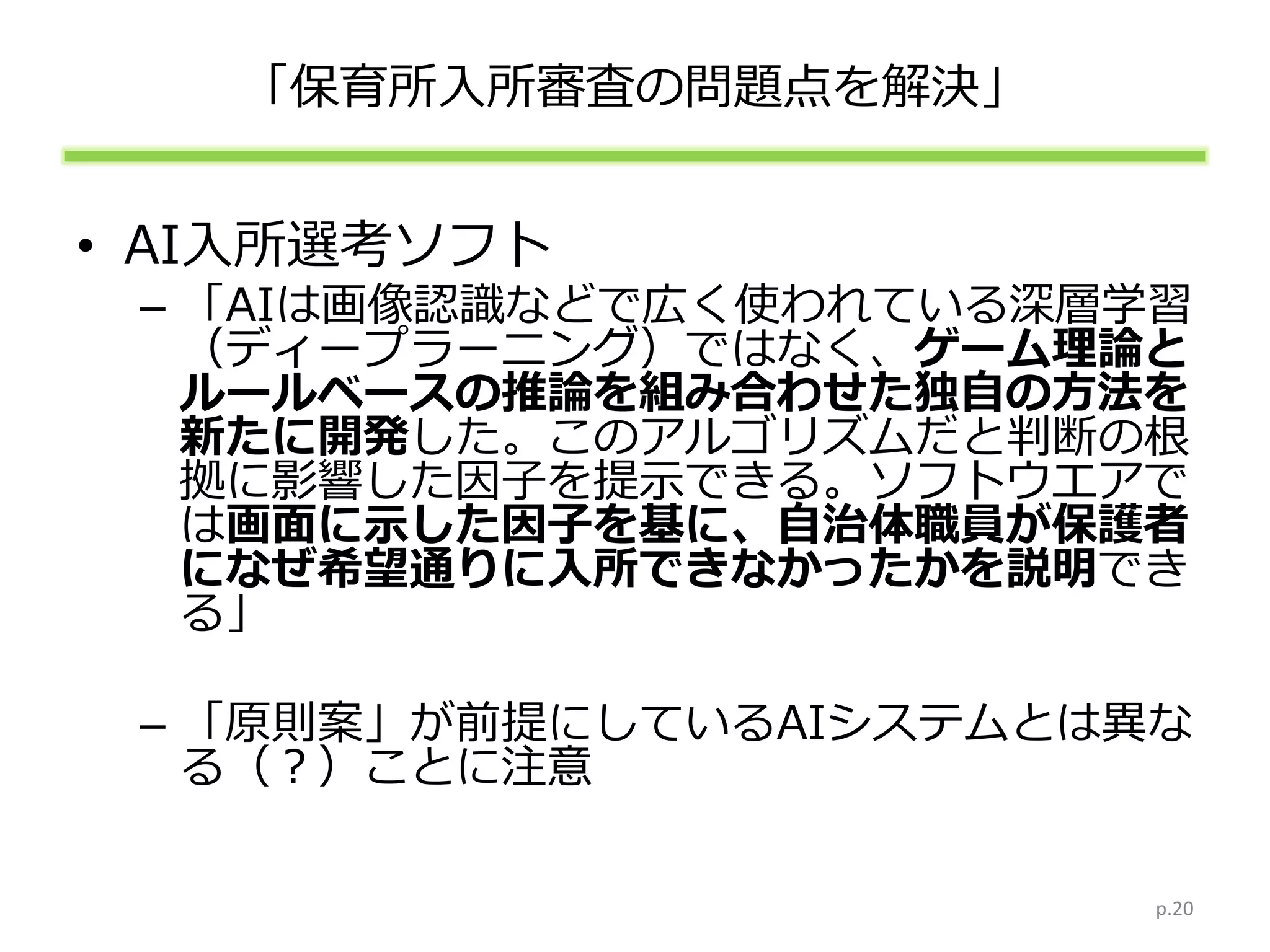 「保育所入所審査の問題点を解決」
• AI入所選考ソフト
– 「AIは画像認識などで広く使われている深層学習
（ディープラーニング）ではなく、ゲーム理論と
ルールベースの推論を組み合わせた独自の方法を
新たに開発した。このアルゴリズムだと判断の根
拠に影響した因子を提示できる。ソフトウエアで
は画面に示した因子を基に、自治体職員が保護者
になぜ希望通りに入所できなかったかを説明でき
る」
– 「原則案」が前提にしているAIシステムとは異な
る（？）ことに注意
p.20
 
