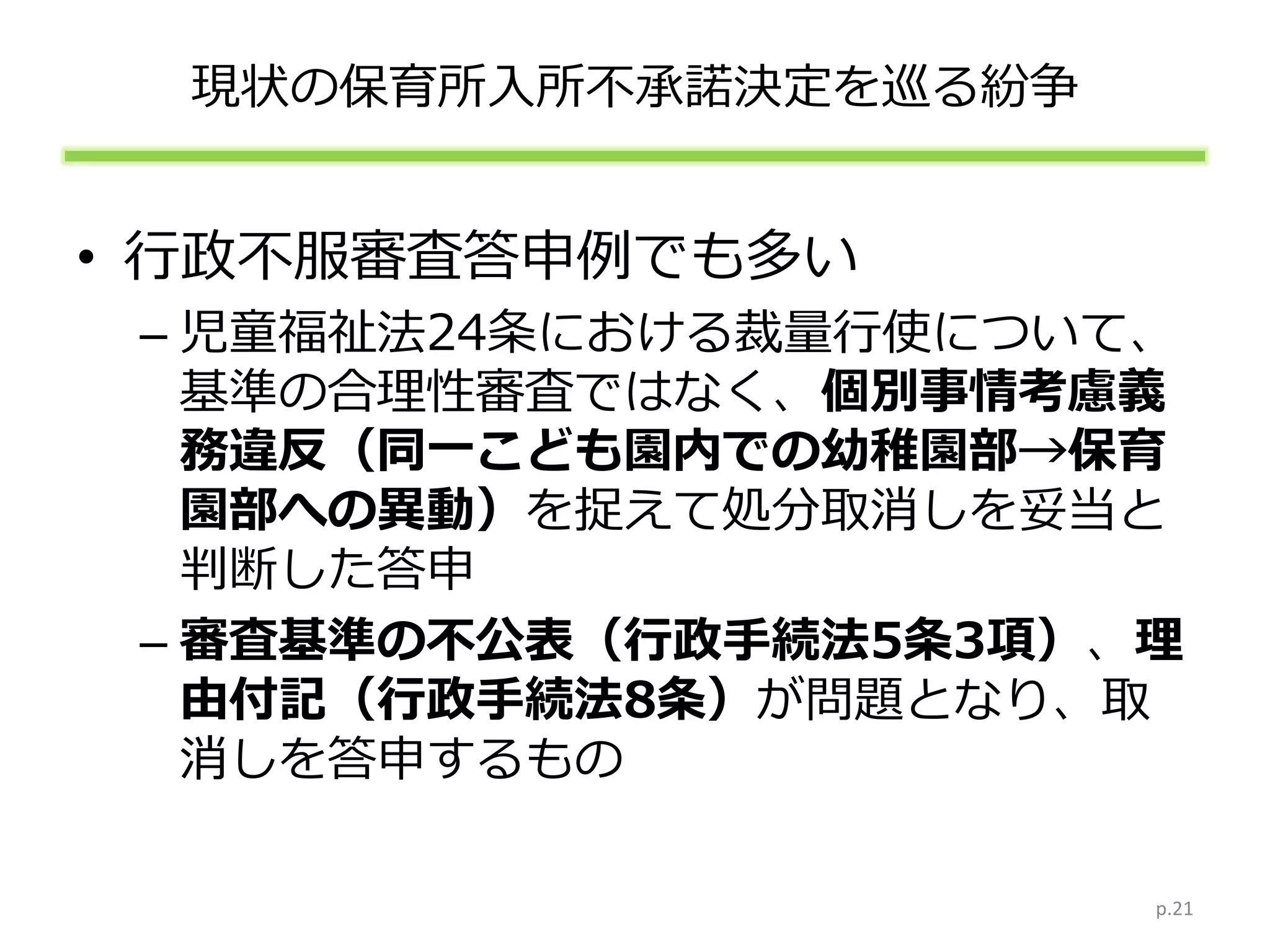 現状の保育所入所不承諾決定を巡る紛争
• 行政不服審査答申例でも多い
– 児童福祉法24条における裁量行使について、
基準の合理性審査ではなく、個別事情考慮義
務違反（同一こども園内での幼稚園部→保育
園部への異動）を捉えて処分取消しを妥当と
判断した答申
– 審査基準の不公表（行政手続法5条3項）、理
由付記（行政手続法8条）が問題となり、取
消しを答申するもの
p.21
 