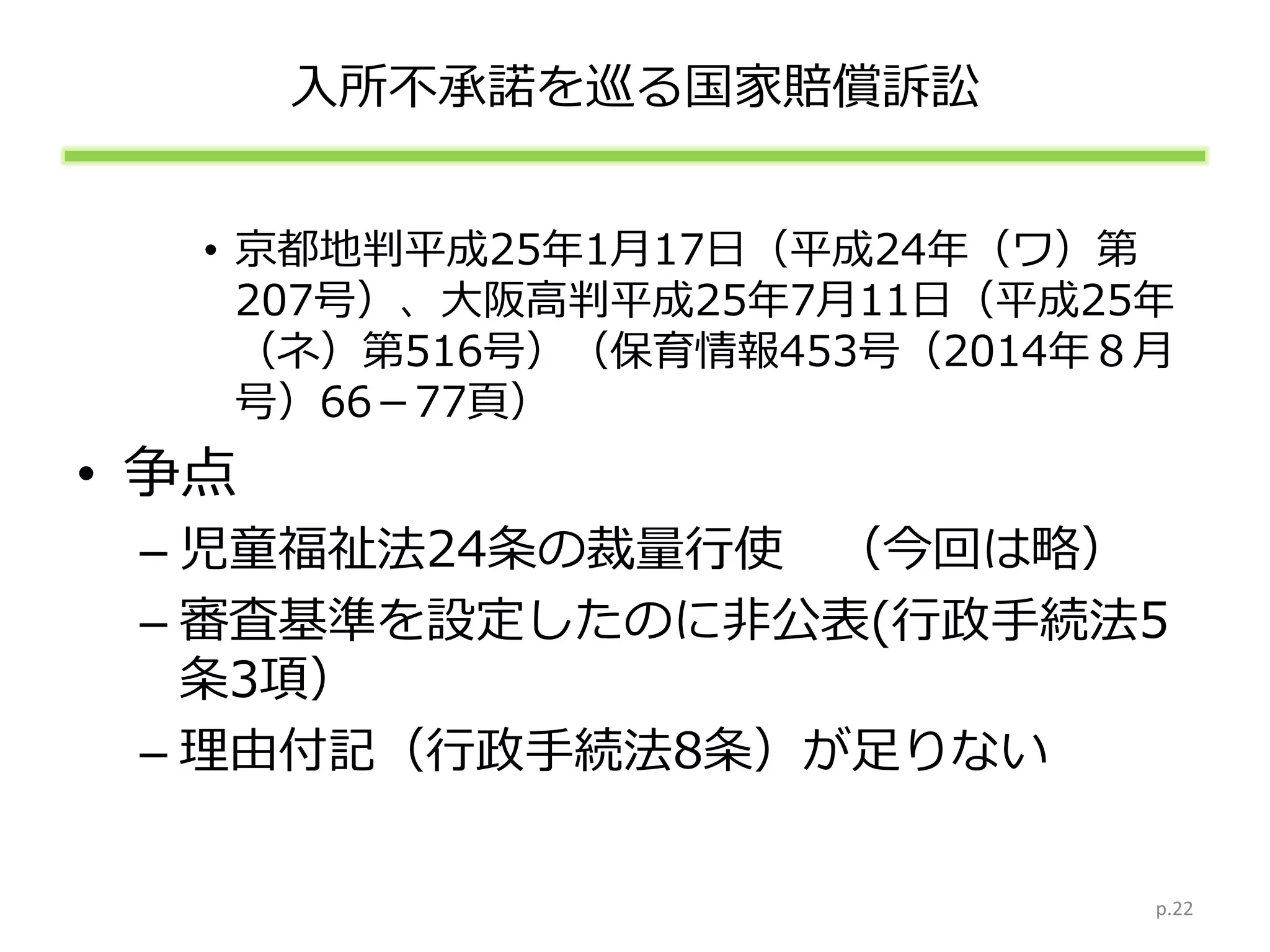 入所不承諾を巡る国家賠償訴訟
• 京都地判平成25年1月17日（平成24年（ワ）第
207号）、大阪高判平成25年7月11日（平成25年
（ネ）第516号）（保育情報453号（2014年８月
号）66－77頁）
• 争点
– 児童福祉法24条の裁量行使 （今回は略）
– 審査基準を設定したのに非公表(行政手続法5
条3項）
– 理由付記（行政手続法8条）が足りない
p.22
 