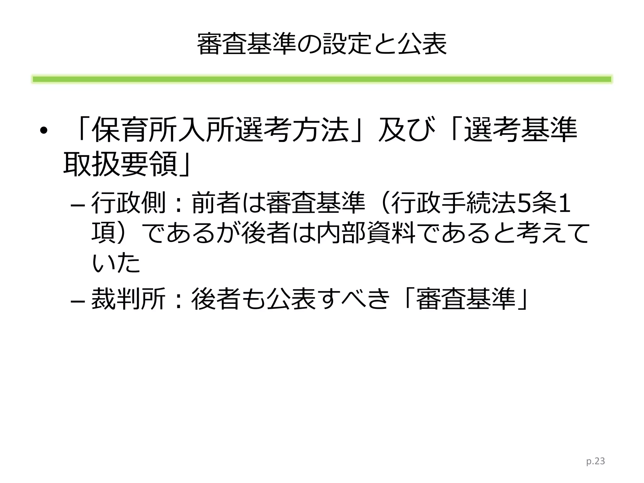 審査基準の設定と公表
• 「保育所入所選考方法」及び「選考基準
取扱要領」
– 行政側：前者は審査基準（行政手続法5条1
項）であるが後者は内部資料であると考えて
いた
– 裁判所：後者も公表すべき「審査基準」
p.23
 