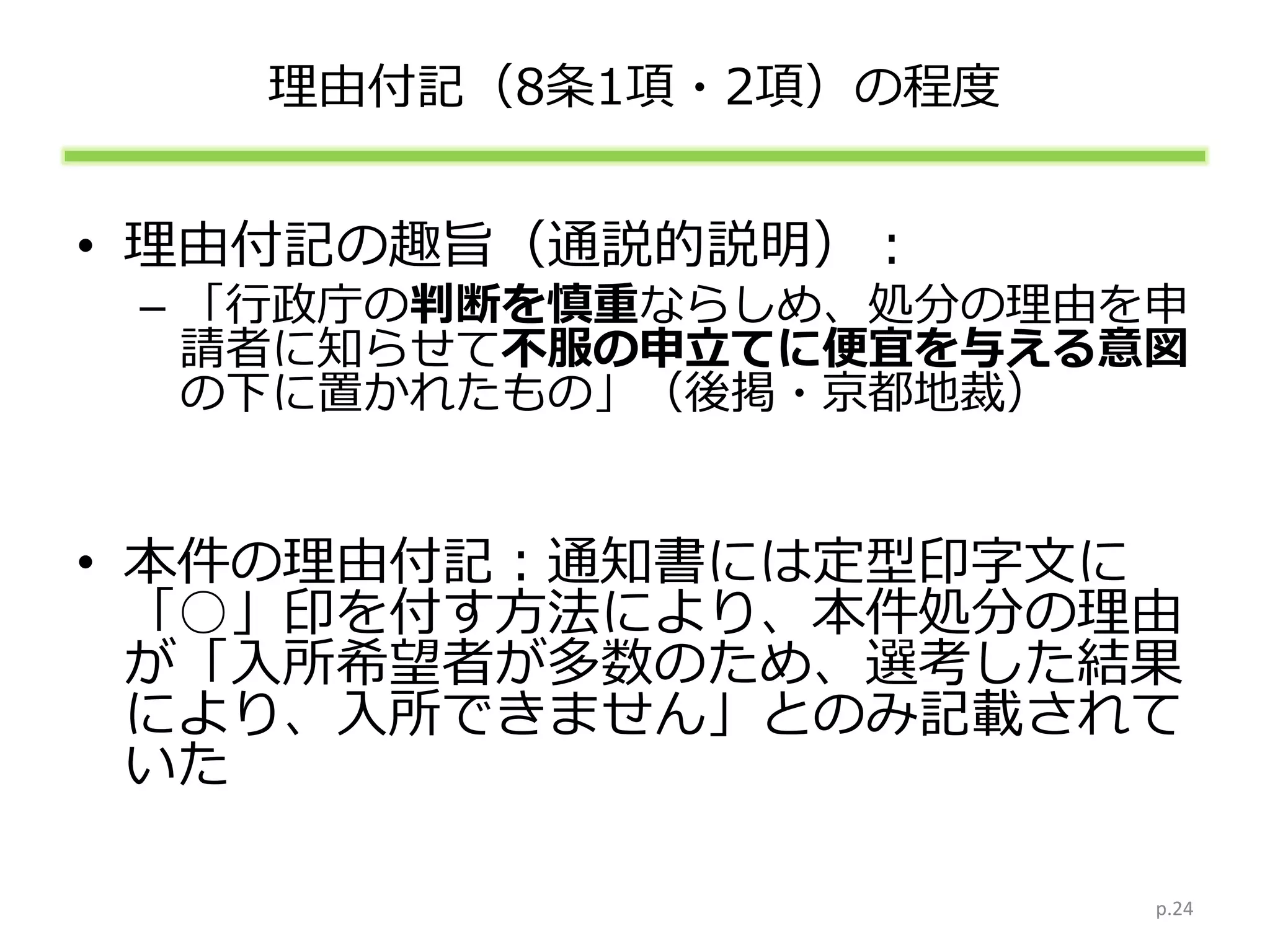 理由付記（8条1項・2項）の程度
• 理由付記の趣旨（通説的説明）：
– 「行政庁の判断を慎重ならしめ、処分の理由を申
請者に知らせて不服の申立てに便宜を与える意図
の下に置かれたもの」（後掲・京都地裁）
• 本件の理由付記：通知書には定型印字文に
「○」印を付す方法により、本件処分の理由
が「入所希望者が多数のため、選考した結果
により、入所できません」とのみ記載されて
いた
p.24
 