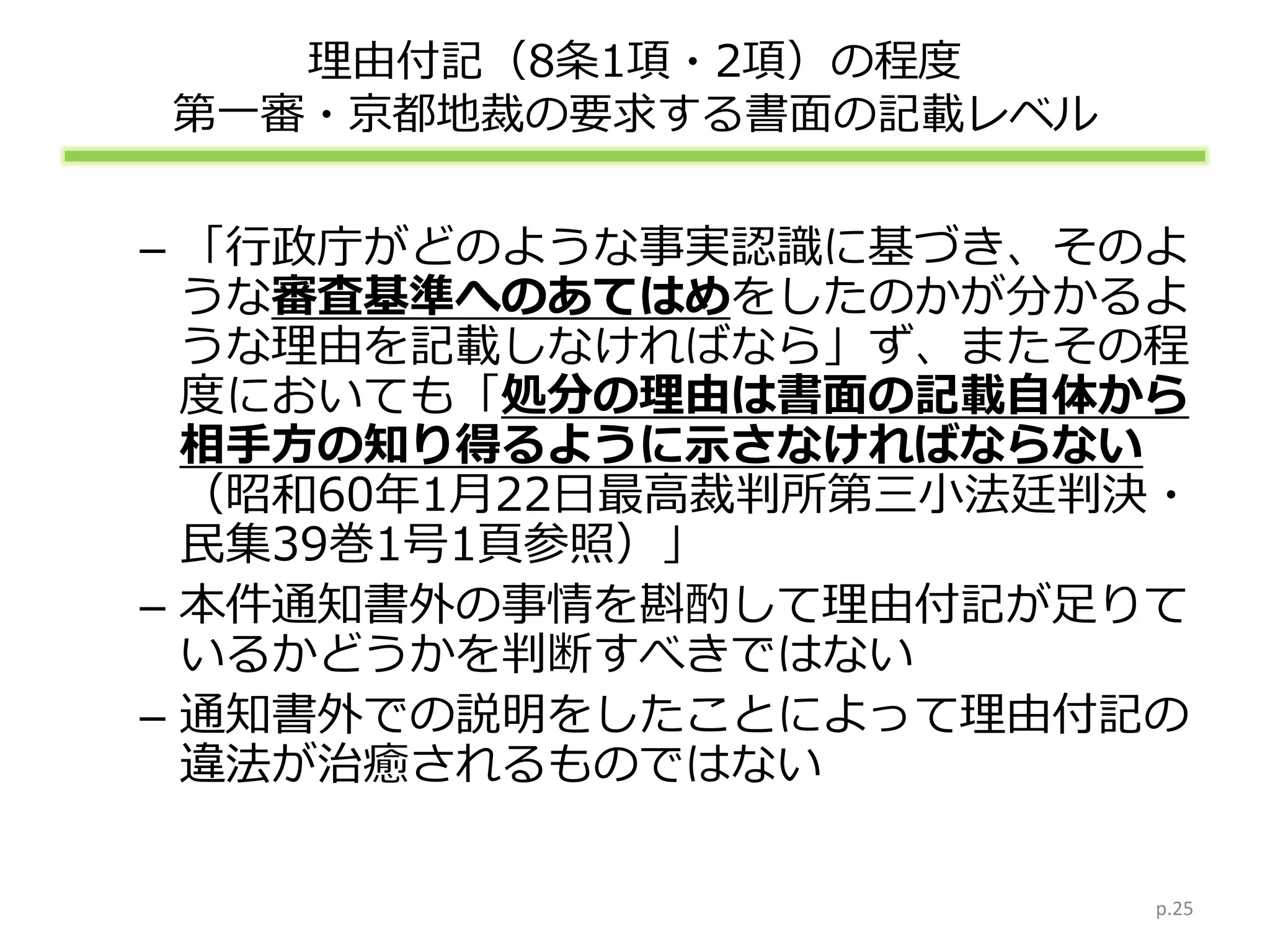 理由付記（8条1項・2項）の程度
第一審・京都地裁の要求する書面の記載レベル
– 「行政庁がどのような事実認識に基づき、そのよ
うな審査基準へのあてはめをしたのかが分かるよ
うな理由を記載しなければなら」ず、またその程
度においても「処分の理由は書面の記載自体から
相手方の知り得るように示さなければならない
（昭和60年1月22日最高裁判所第三小法廷判決・
民集39巻1号1頁参照）」
– 本件通知書外の事情を斟酌して理由付記が足りて
いるかどうかを判断すべきではない
– 通知書外での説明をしたことによって理由付記の
違法が治癒されるものではない
p.25
 