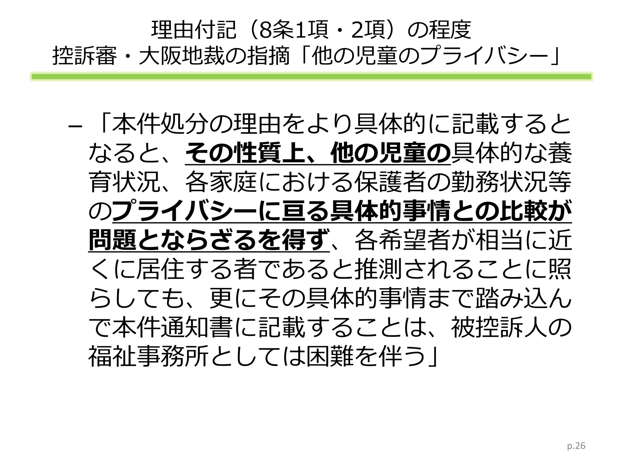 理由付記（8条1項・2項）の程度
控訴審・大阪地裁の指摘「他の児童のプライバシー」
– 「本件処分の理由をより具体的に記載すると
なると、その性質上、他の児童の具体的な養
育状況、各家庭における保護者の勤務状況等
のプライバシーに亘る具体的事情との比較が
問題とならざるを得ず、各希望者が相当に近
くに居住する者であると推測されることに照
らしても、更にその具体的事情まで踏み込ん
で本件通知書に記載することは、被控訴人の
福祉事務所としては困難を伴う」
p.26
 