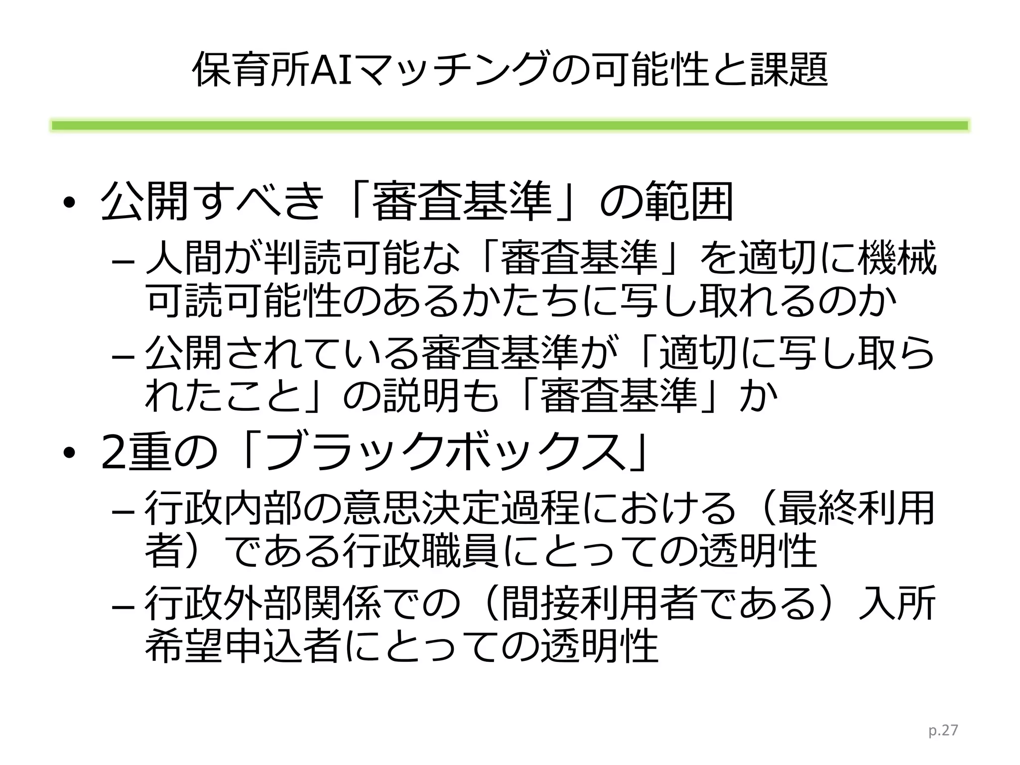 保育所AIマッチングの可能性と課題
• 公開すべき「審査基準」の範囲
– 人間が判読可能な「審査基準」を適切に機械
可読可能性のあるかたちに写し取れるのか
– 公開されている審査基準が「適切に写し取ら
れたこと」の説明も「審査基準」か
• 2重の「ブラックボックス」
– 行政内部の意思決定過程における（最終利用
者）である行政職員にとっての透明性
– 行政外部関係での（間接利用者である）入所
希望申込者にとっての透明性
p.27
 