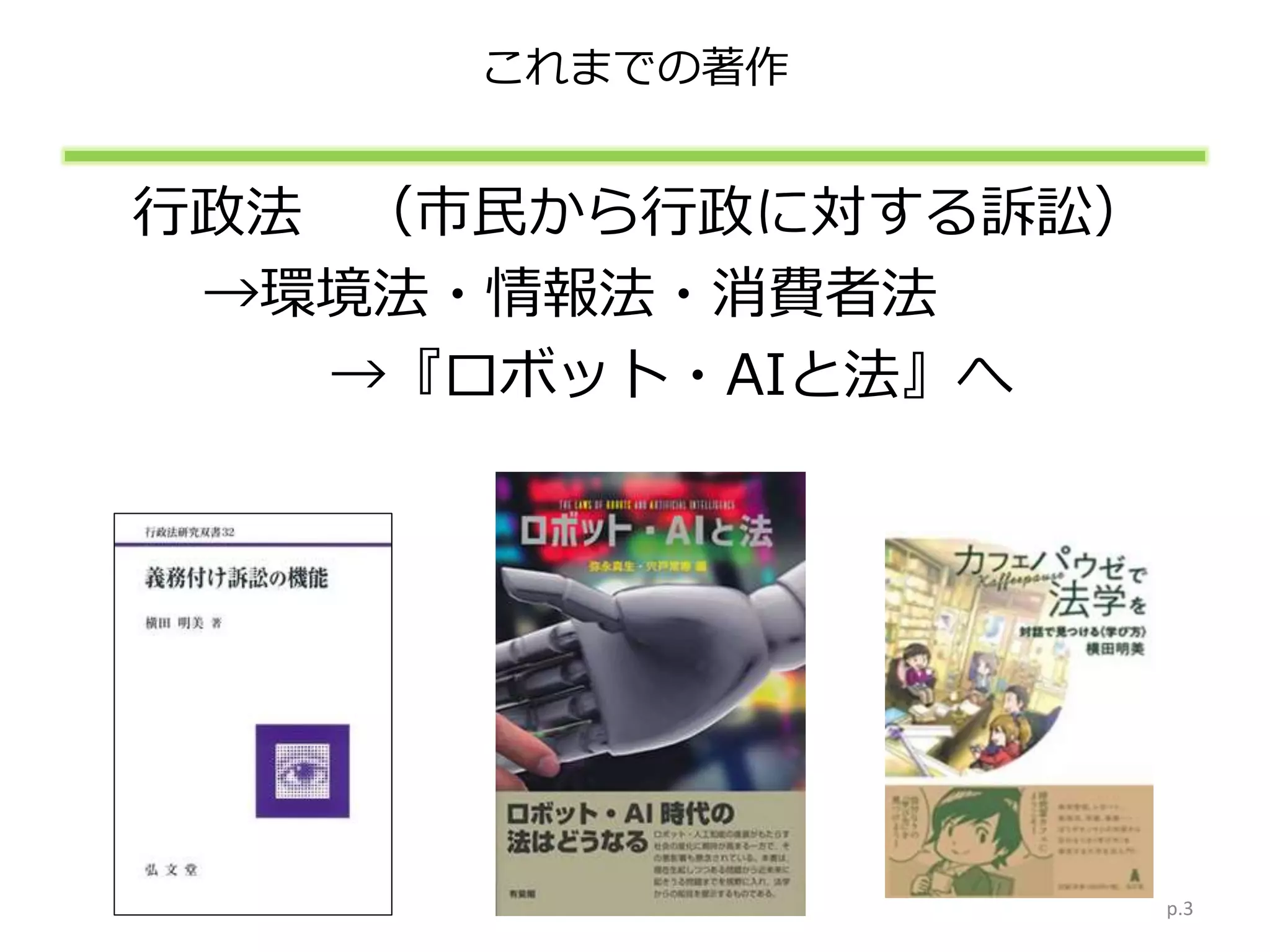 これまでの著作
行政法 （市民から行政に対する訴訟）
→環境法・情報法・消費者法
→『ロボット・AIと法』へ
p.3
 