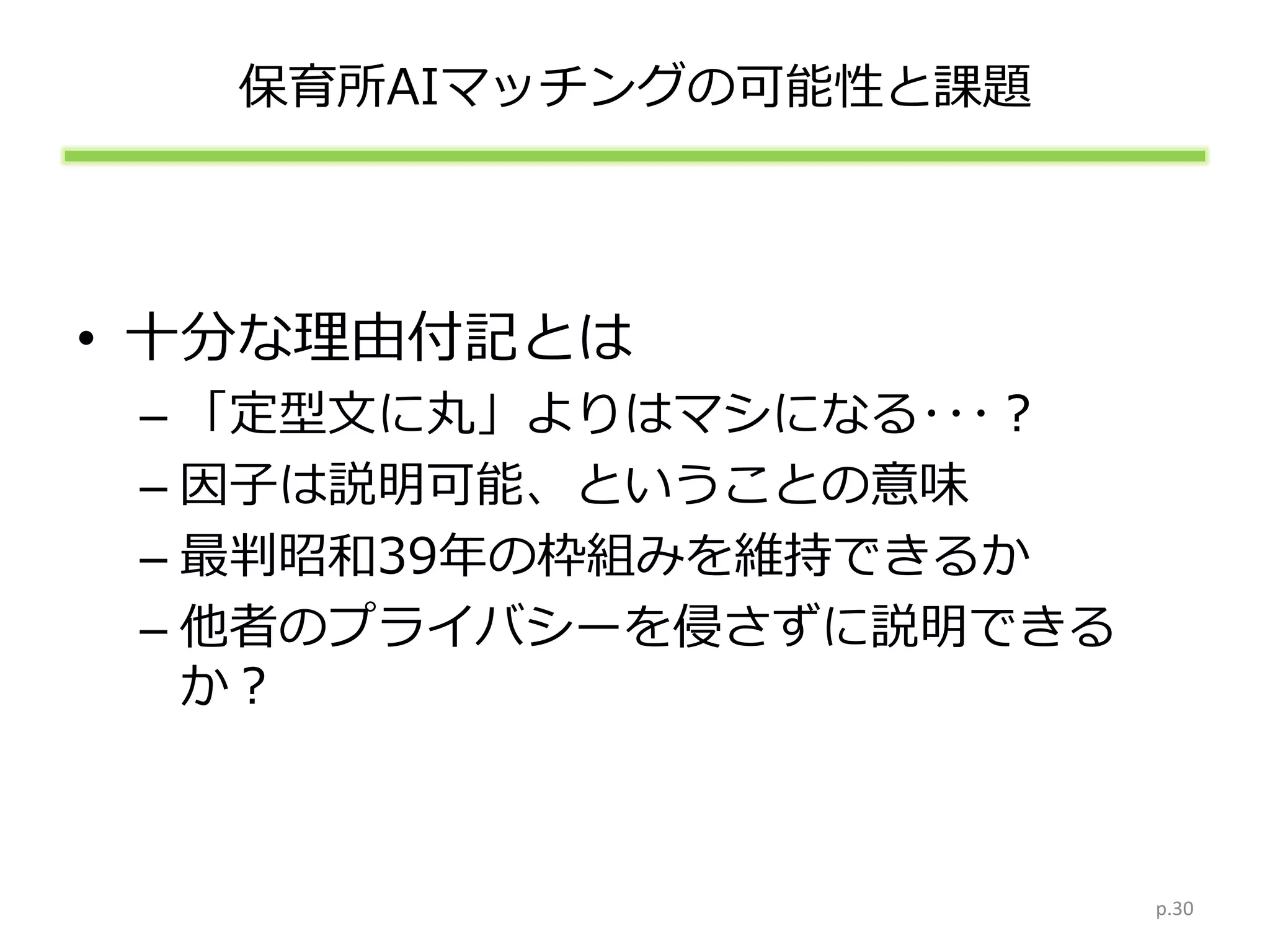 保育所AIマッチングの可能性と課題
• 十分な理由付記とは
– 「定型文に丸」よりはマシになる･･･？
– 因子は説明可能、ということの意味
– 最判昭和39年の枠組みを維持できるか
– 他者のプライバシーを侵さずに説明できる
か？
p.30
 