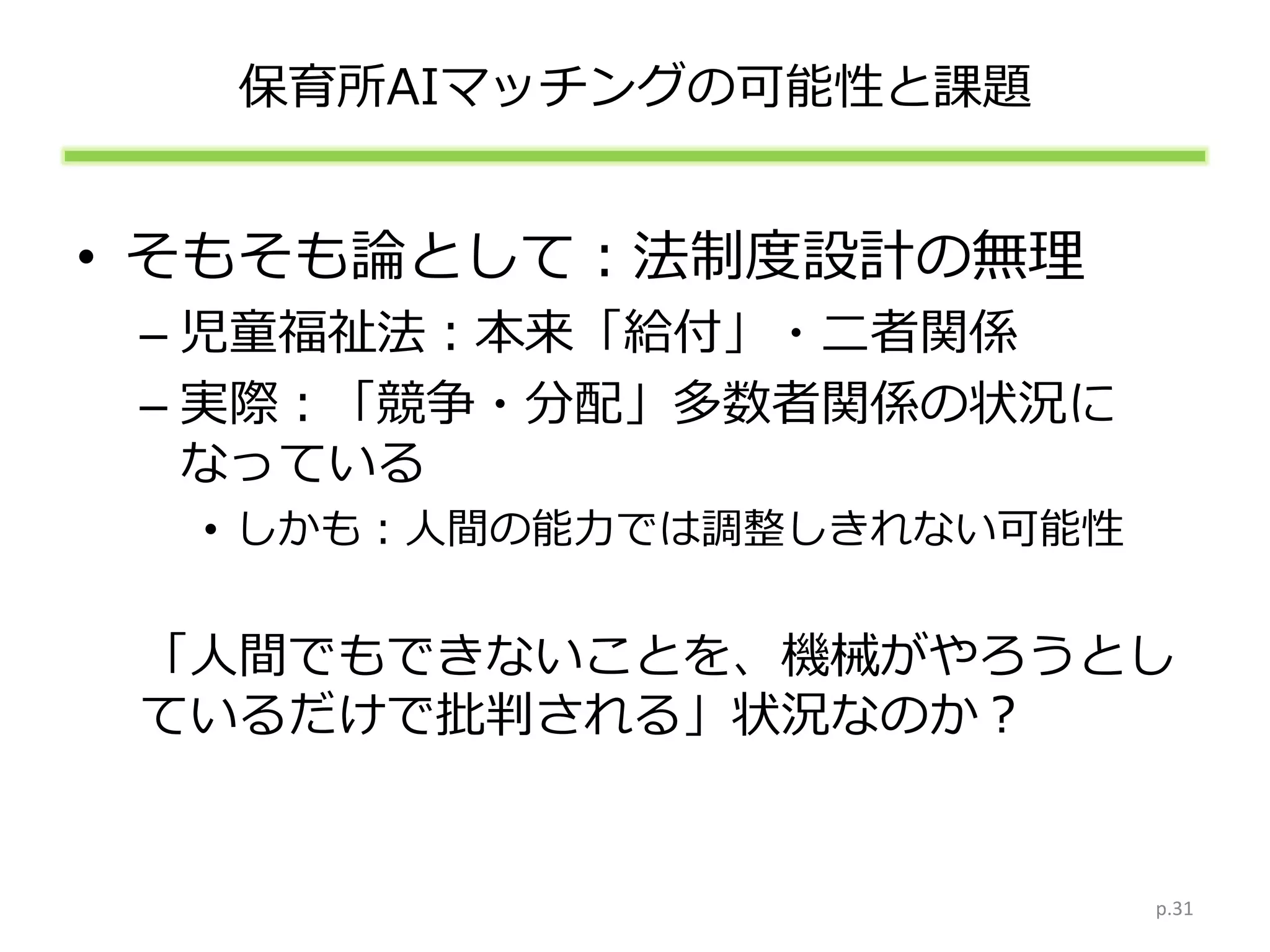 保育所AIマッチングの可能性と課題
• そもそも論として：法制度設計の無理
– 児童福祉法：本来「給付」・二者関係
– 実際：「競争・分配」多数者関係の状況に
なっている
• しかも：人間の能力では調整しきれない可能性
「人間でもできないことを、機械がやろうとし
ているだけで批判される」状況なのか？
p.31
 