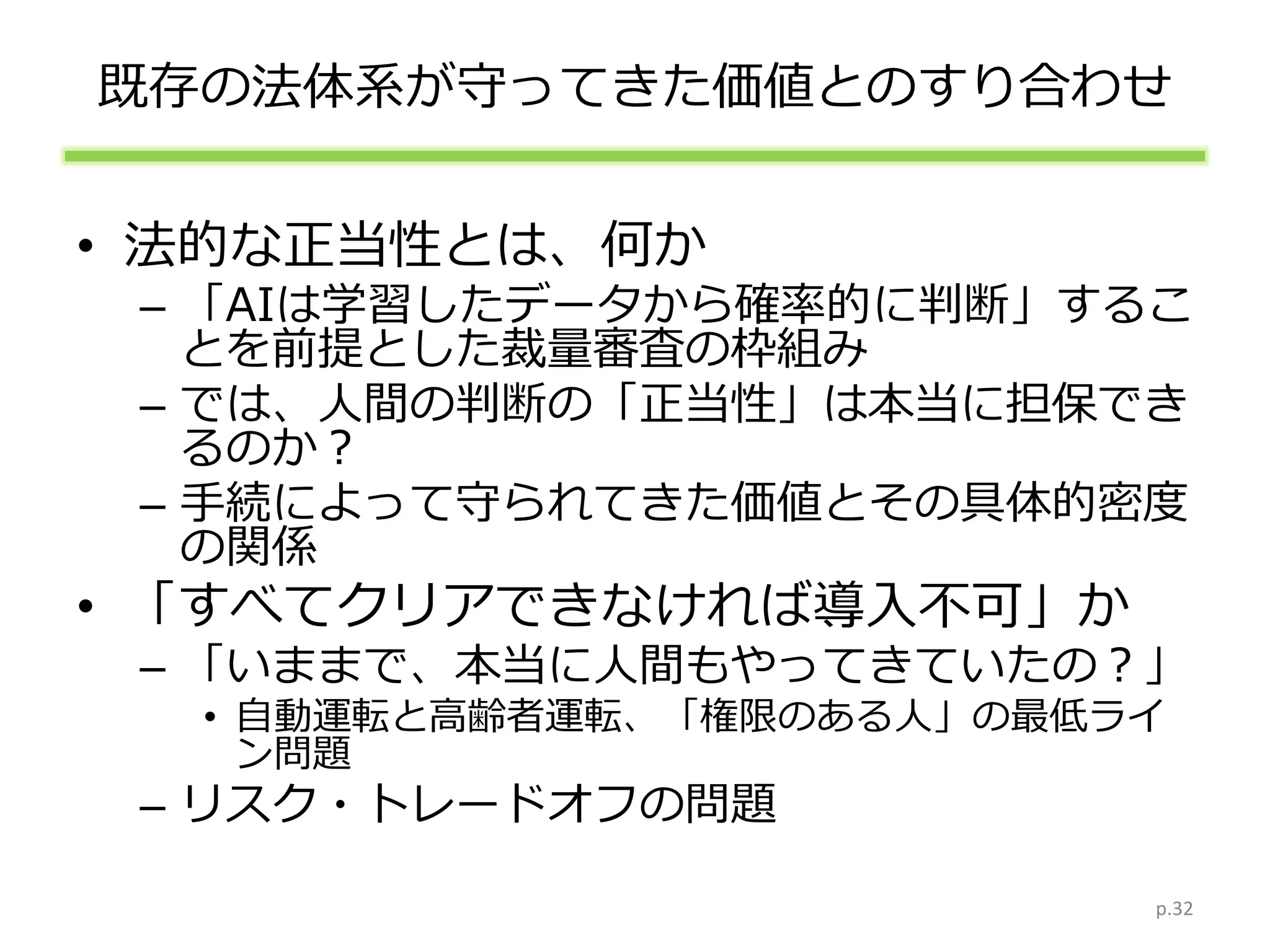 既存の法体系が守ってきた価値とのすり合わせ
• 法的な正当性とは、何か
– 「AIは学習したデータから確率的に判断」するこ
とを前提とした裁量審査の枠組み
– では、人間の判断の「正当性」は本当に担保でき
るのか？
– 手続によって守られてきた価値とその具体的密度
の関係
• 「すべてクリアできなければ導入不可」か
– 「いままで、本当に人間もやってきていたの？」
• 自動運転と高齢者運転、「権限のある人」の最低ライ
ン問題
– リスク・トレードオフの問題
p.32
 