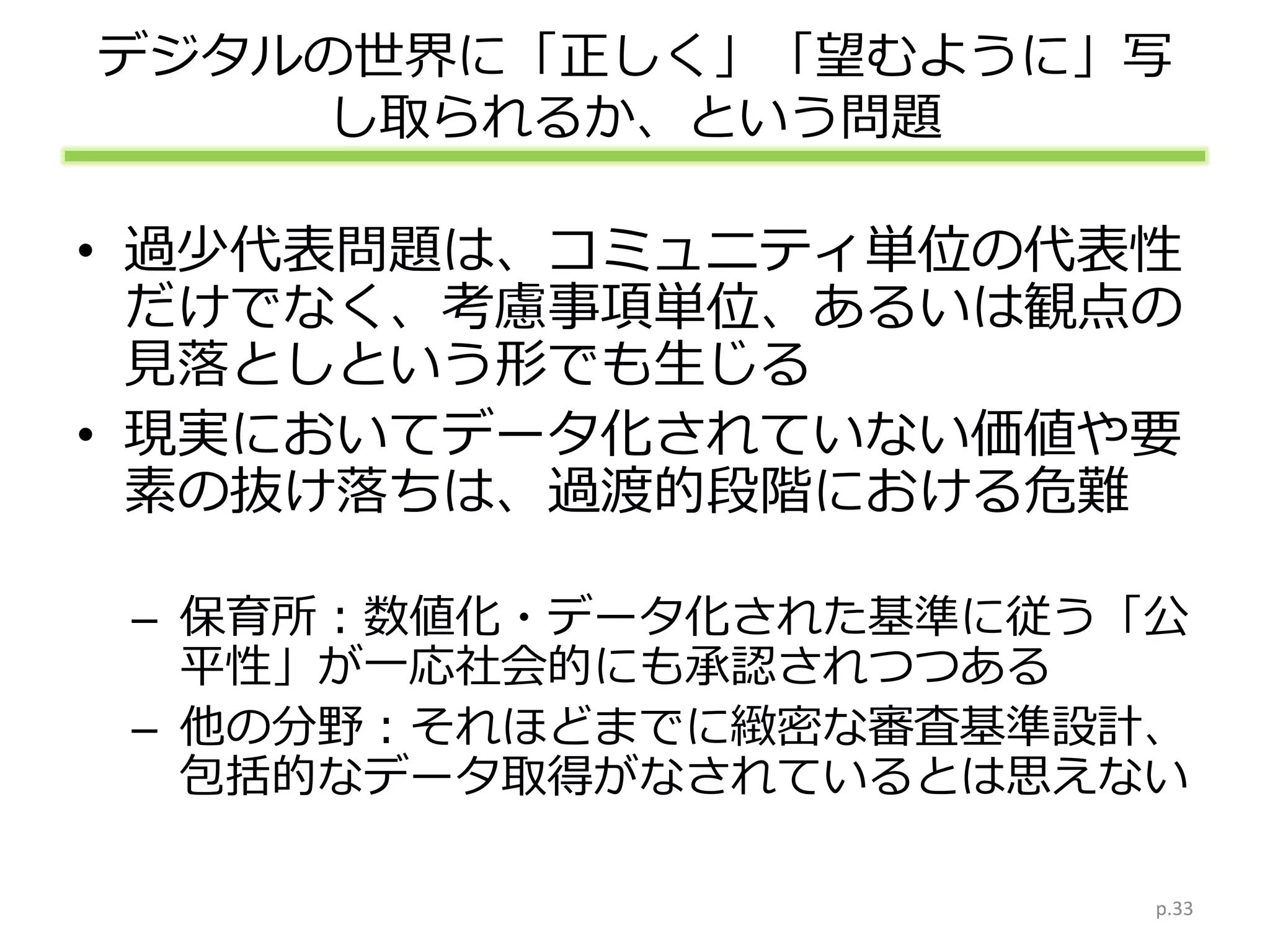 デジタルの世界に「正しく」「望むように」写
し取られるか、という問題
• 過少代表問題は、コミュニティ単位の代表性
だけでなく、考慮事項単位、あるいは観点の
見落としという形でも生じる
• 現実においてデータ化されていない価値や要
素の抜け落ちは、過渡的段階における危難
– 保育所：数値化・データ化された基準に従う「公
平性」が一応社会的にも承認されつつある
– 他の分野：それほどまでに緻密な審査基準設計、
包括的なデータ取得がなされているとは思えない
p.33
 