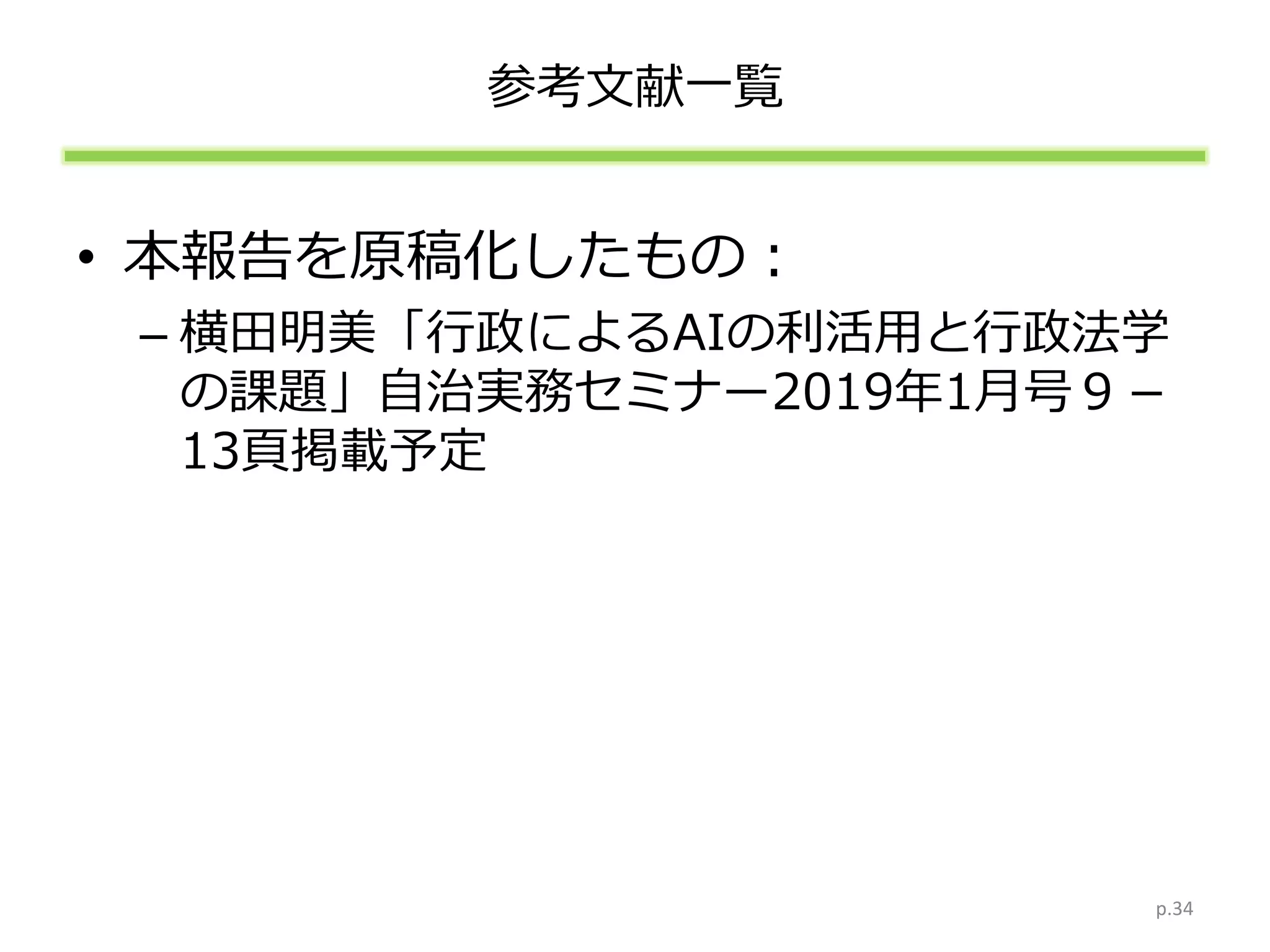 参考文献一覧
• 本報告を原稿化したもの：
– 横田明美「行政によるAIの利活用と行政法学
の課題」自治実務セミナー2019年1月号９－
13頁掲載予定
p.34
 
