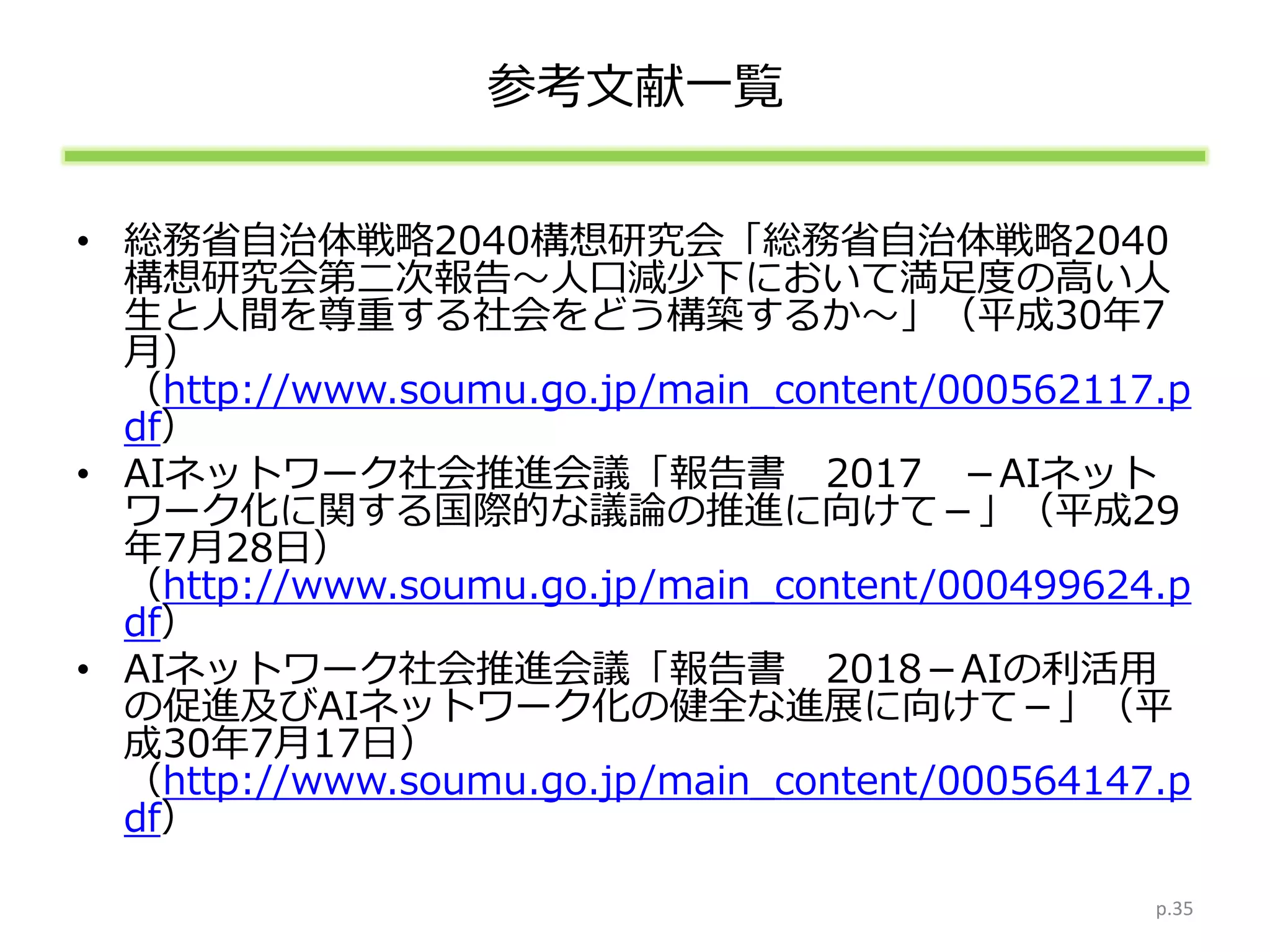 参考文献一覧
• 総務省自治体戦略2040構想研究会「総務省自治体戦略2040
構想研究会第二次報告～人口減少下において満足度の高い人
生と人間を尊重する社会をどう構築するか～」（平成30年7
月）
（http://www.soumu.go.jp/main_content/000562117.p
df）
• AIネットワーク社会推進会議「報告書 2017 －AIネット
ワーク化に関する国際的な議論の推進に向けて－」（平成29
年7月28日）
（http://www.soumu.go.jp/main_content/000499624.p
df）
• AIネットワーク社会推進会議「報告書 2018－AIの利活用
の促進及びAIネットワーク化の健全な進展に向けて－」（平
成30年7月17日）
（http://www.soumu.go.jp/main_content/000564147.p
df）
p.35
 