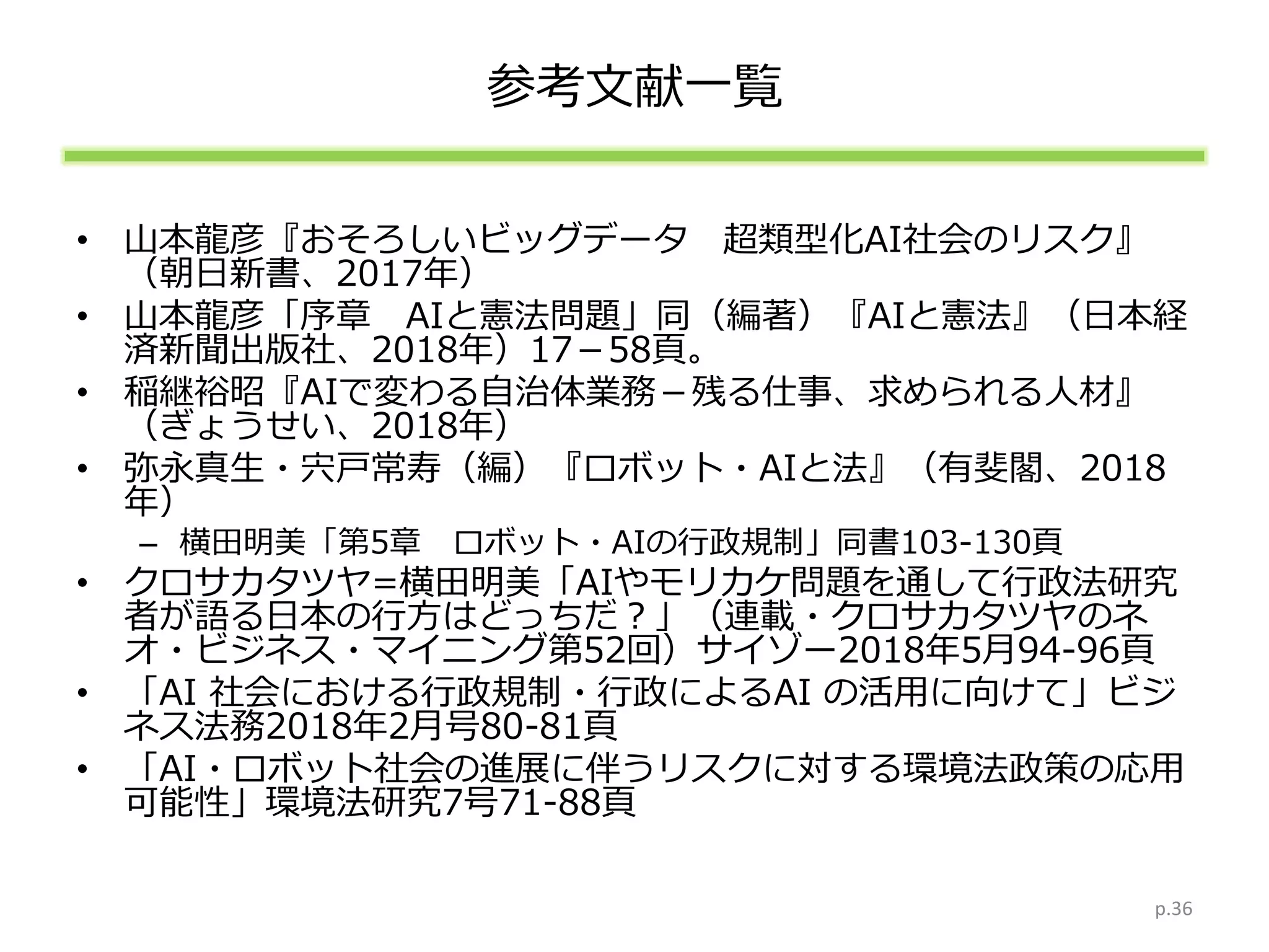 参考文献一覧
• 山本龍彦『おそろしいビッグデータ 超類型化AI社会のリスク』
（朝日新書、2017年）
• 山本龍彦「序章 AIと憲法問題」同（編著）『AIと憲法』（日本経
済新聞出版社、2018年）17－58頁。
• 稲継裕昭『AIで変わる自治体業務－残る仕事、求められる人材』
（ぎょうせい、2018年）
• 弥永真生・宍戸常寿（編）『ロボット・AIと法』（有斐閣、2018
年）
– 横田明美「第5章 ロボット・AIの行政規制」同書103-130頁
• クロサカタツヤ=横田明美「AIやモリカケ問題を通して行政法研究
者が語る日本の行方はどっちだ？」（連載・クロサカタツヤのネ
オ・ビジネス・マイニング第52回）サイゾー2018年5月94-96頁
• 「AI 社会における行政規制・行政によるAI の活用に向けて」ビジ
ネス法務2018年2月号80-81頁
• 「AI・ロボット社会の進展に伴うリスクに対する環境法政策の応用
可能性」環境法研究7号71-88頁
p.36
 