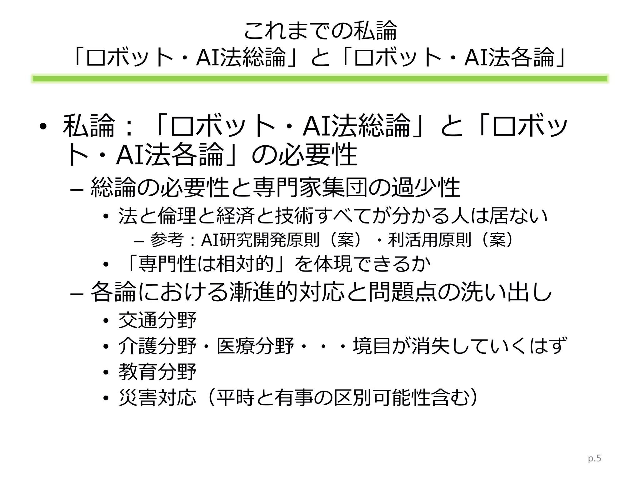 これまでの私論
「ロボット・AI法総論」と「ロボット・AI法各論」
• 私論：「ロボット・AI法総論」と「ロボッ
ト・AI法各論」の必要性
– 総論の必要性と専門家集団の過少性
• 法と倫理と経済と技術すべてが分かる人は居ない
– 参考：AI研究開発原則（案）・利活用原則（案）
• 「専門性は相対的」を体現できるか
– 各論における漸進的対応と問題点の洗い出し
• 交通分野
• 介護分野・医療分野・・・境目が消失していくはず
• 教育分野
• 災害対応（平時と有事の区別可能性含む）
p.5
 
