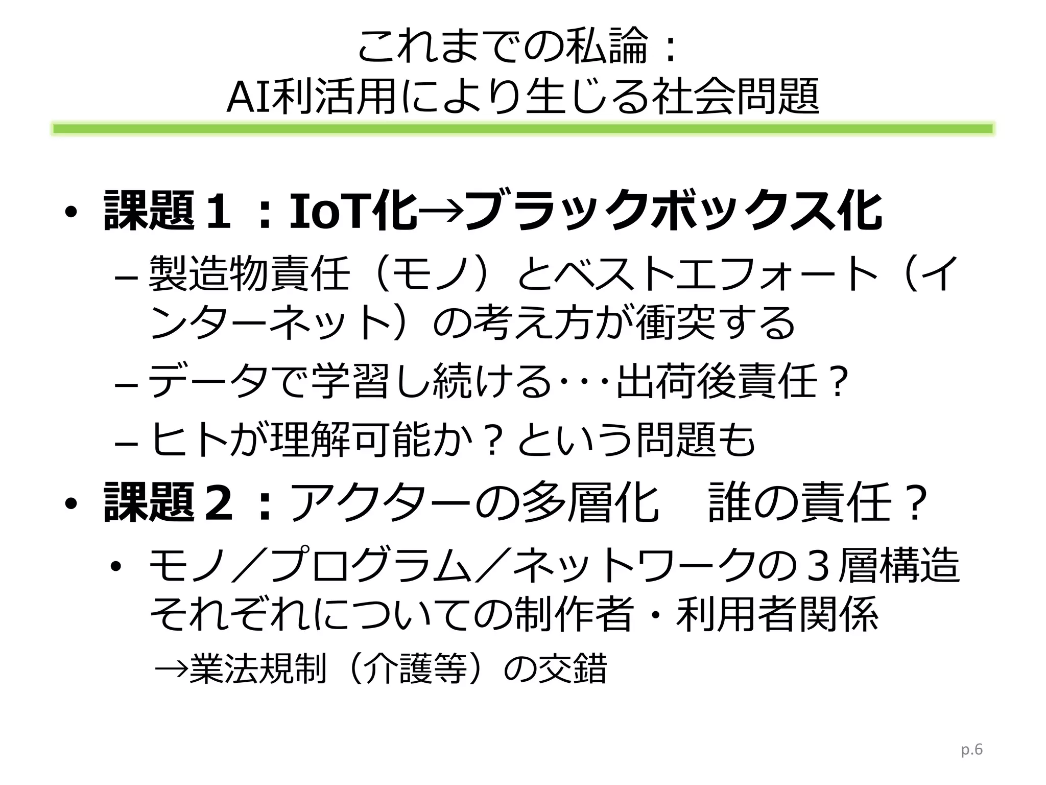 これまでの私論：
AI利活用により生じる社会問題
• 課題１：IoT化→ブラックボックス化
– 製造物責任（モノ）とベストエフォート（イ
ンターネット）の考え方が衝突する
– データで学習し続ける･･･出荷後責任？
– ヒトが理解可能か？という問題も
• 課題２：アクターの多層化 誰の責任？
• モノ／プログラム／ネットワークの３層構造
それぞれについての制作者・利用者関係
→業法規制（介護等）の交錯
p.6
 