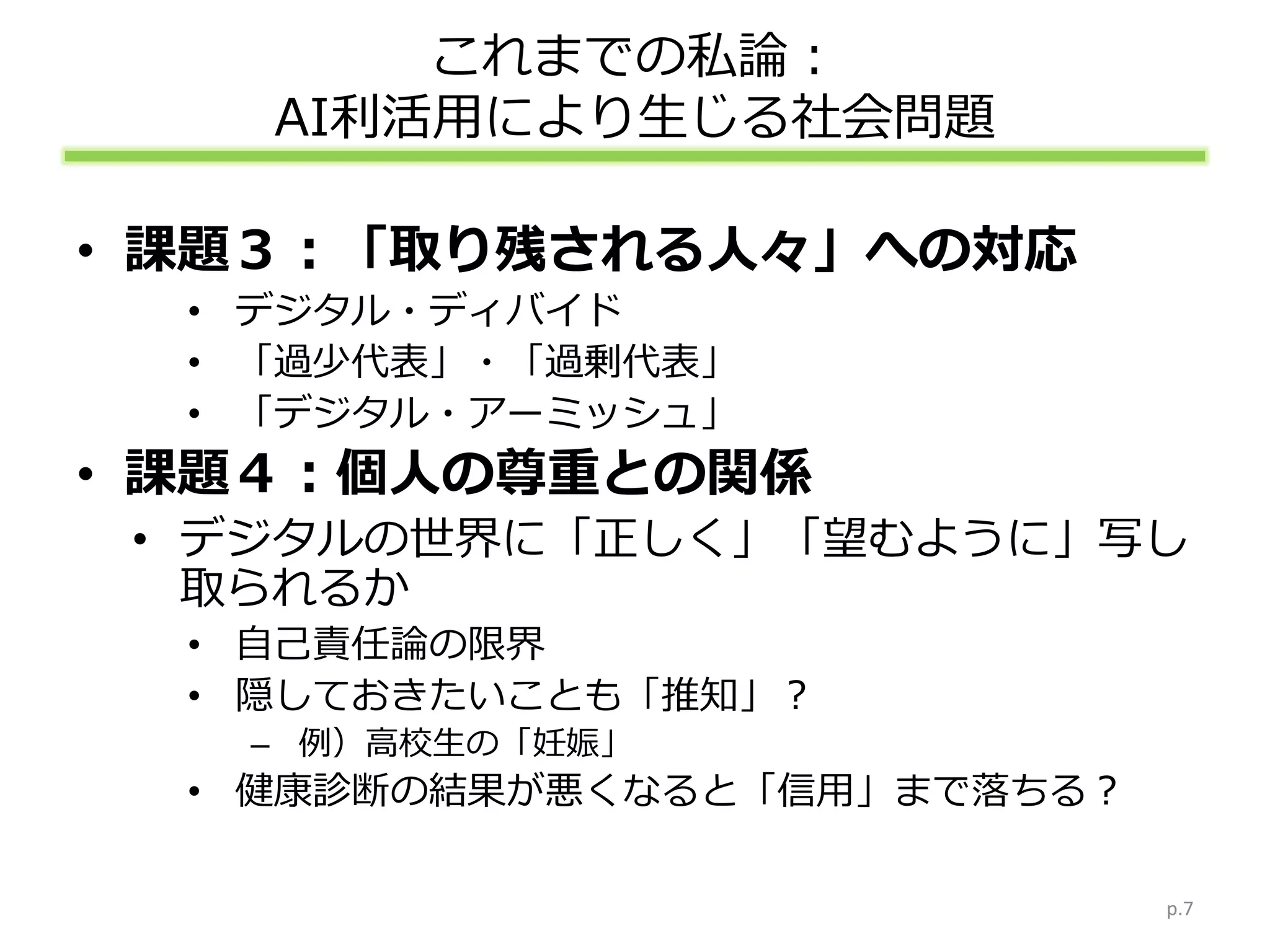 これまでの私論：
AI利活用により生じる社会問題
• 課題３：「取り残される人々」への対応
• デジタル・ディバイド
• 「過少代表」・「過剰代表」
• 「デジタル・アーミッシュ」
• 課題４：個人の尊重との関係
• デジタルの世界に「正しく」「望むように」写し
取られるか
• 自己責任論の限界
• 隠しておきたいことも「推知」？
– 例）高校生の「妊娠」
• 健康診断の結果が悪くなると「信用」まで落ちる？
p.7
 