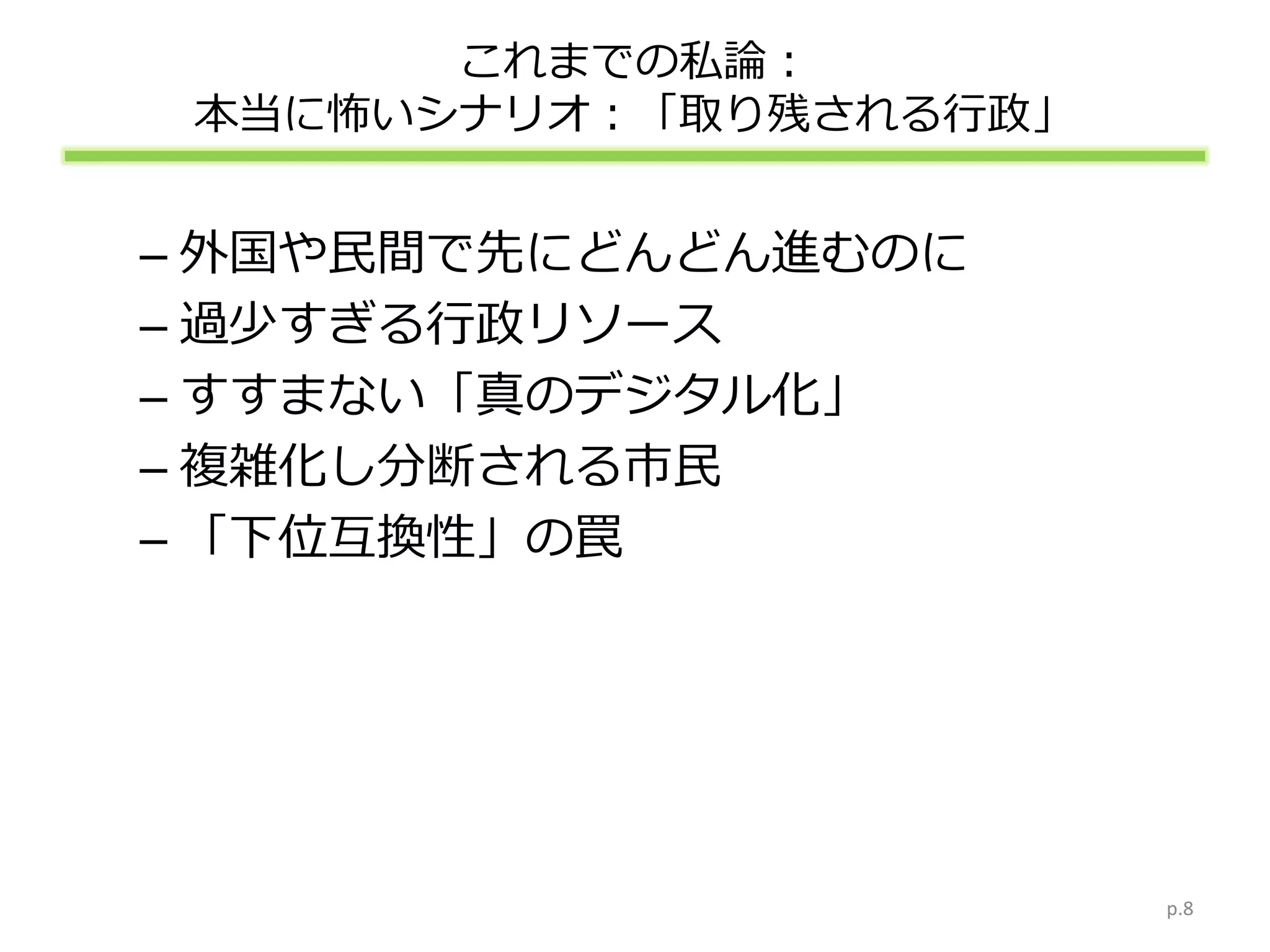 これまでの私論：
本当に怖いシナリオ：「取り残される行政」
– 外国や民間で先にどんどん進むのに
– 過少すぎる行政リソース
– すすまない「真のデジタル化」
– 複雑化し分断される市民
– 「下位互換性」の罠
p.8
 