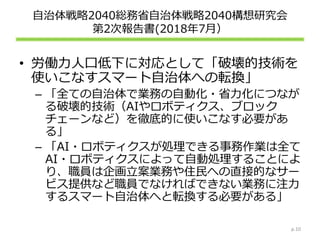 自治体戦略2040総務省自治体戦略2040構想研究会
第2次報告書(2018年7月）
• 労働力人口低下に対応として「破壊的技術を
使いこなすスマート自治体への転換」
– 「全ての自治体で業務の自動化・省力化につなが
る破壊的技術（AIやロボティクス、ブロック
チェーンなど）を徹底的に使いこなす必要があ
る」
– 「AI・ロボティクスが処理できる事務作業は全て
AI・ロボティクスによって自動処理することによ
り、職員は企画立案業務や住民への直接的なサー
ビス提供など職員でなければできない業務に注力
するスマート自治体へと転換する必要がある」
p.10
 