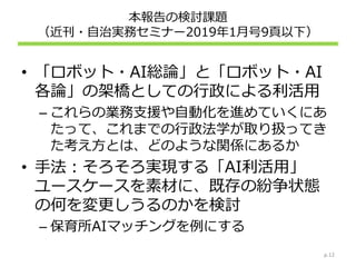 本報告の検討課題
（近刊・自治実務セミナー2019年1月号9頁以下）
• 「ロボット・AI総論」と「ロボット・AI
各論」の架橋としての行政による利活用
– これらの業務支援や自動化を進めていくにあ
たって、これまでの行政法学が取り扱ってき
た考え方とは、どのような関係にあるか
• 手法：そろそろ実現する「AI利活用」
ユースケースを素材に、既存の紛争状態
の何を変更しうるのかを検討
– 保育所AIマッチングを例にする
p.12
 