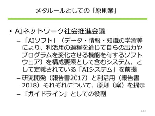 メタルールとしての「原則案」
• AIネットワーク社会推進会議
– 「AIソフト」（データ・情報・知識の学習等
により、利活用の過程を通じて自らの出力や
プログラムを変化させる機能を有するソフト
ウェア）を構成要素として含むシステム、と
して定義されている「AIシステム」を前提
– 研究開発（報告書2017）と利活用（報告書
2018）それぞれについて、原則（案）を提示
– 「ガイドライン」としての役割
p.13
 