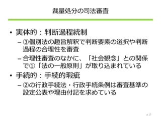 裁量処分の司法審査
• 実体的：判断過程統制
– ③個別法の趣旨解釈で判断要素の選択や判断
過程の合理性を審査
– 合理性審査のなかに、「社会観念」との関係
で①「法の一般原則」が取り込まれている
• 手続的：手続的瑕疵
– ②の行政手続法・行政手続条例は審査基準の
設定公表や理由付記を求めている
p.17
 
