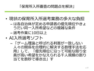 「保育所入所審査の問題点を解決」
• 現状の保育所入所選考業務の多大な負担
– は各自治体が定める申請者の優先順位やきょ
うだい同一入所希望などの複雑な条件
– 選考作業に10日以上
• AI入所選考ソフト
– 「ゲーム理論と呼ばれる利害が一致しない
人々の関係を合理的に解決する数理手法を応
用」して、「優先順位に沿って可能な限り全
員が高い希望をかなえられる千人規模の割り
当てを数秒で導き出」す
p.19
 