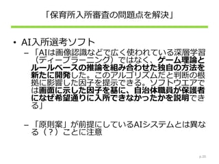 「保育所入所審査の問題点を解決」
• AI入所選考ソフト
– 「AIは画像認識などで広く使われている深層学習
（ディープラーニング）ではなく、ゲーム理論と
ルールベースの推論を組み合わせた独自の方法を
新たに開発した。このアルゴリズムだと判断の根
拠に影響した因子を提示できる。ソフトウエアで
は画面に示した因子を基に、自治体職員が保護者
になぜ希望通りに入所できなかったかを説明でき
る」
– 「原則案」が前提にしているAIシステムとは異な
る（？）ことに注意
p.20
 