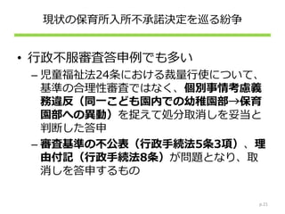 現状の保育所入所不承諾決定を巡る紛争
• 行政不服審査答申例でも多い
– 児童福祉法24条における裁量行使について、
基準の合理性審査ではなく、個別事情考慮義
務違反（同一こども園内での幼稚園部→保育
園部への異動）を捉えて処分取消しを妥当と
判断した答申
– 審査基準の不公表（行政手続法5条3項）、理
由付記（行政手続法8条）が問題となり、取
消しを答申するもの
p.21
 