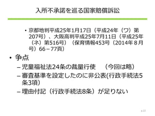 入所不承諾を巡る国家賠償訴訟
• 京都地判平成25年1月17日（平成24年（ワ）第
207号）、大阪高判平成25年7月11日（平成25年
（ネ）第516号）（保育情報453号（2014年８月
号）66－77頁）
• 争点
– 児童福祉法24条の裁量行使 （今回は略）
– 審査基準を設定したのに非公表(行政手続法5
条3項）
– 理由付記（行政手続法8条）が足りない
p.22
 