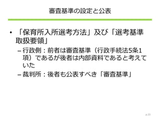 審査基準の設定と公表
• 「保育所入所選考方法」及び「選考基準
取扱要領」
– 行政側：前者は審査基準（行政手続法5条1
項）であるが後者は内部資料であると考えて
いた
– 裁判所：後者も公表すべき「審査基準」
p.23
 