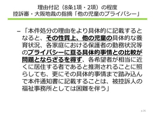 理由付記（8条1項・2項）の程度
控訴審・大阪地裁の指摘「他の児童のプライバシー」
– 「本件処分の理由をより具体的に記載すると
なると、その性質上、他の児童の具体的な養
育状況、各家庭における保護者の勤務状況等
のプライバシーに亘る具体的事情との比較が
問題とならざるを得ず、各希望者が相当に近
くに居住する者であると推測されることに照
らしても、更にその具体的事情まで踏み込ん
で本件通知書に記載することは、被控訴人の
福祉事務所としては困難を伴う」
p.26
 