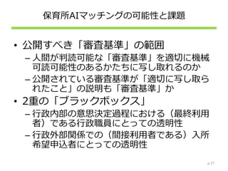 保育所AIマッチングの可能性と課題
• 公開すべき「審査基準」の範囲
– 人間が判読可能な「審査基準」を適切に機械
可読可能性のあるかたちに写し取れるのか
– 公開されている審査基準が「適切に写し取ら
れたこと」の説明も「審査基準」か
• 2重の「ブラックボックス」
– 行政内部の意思決定過程における（最終利用
者）である行政職員にとっての透明性
– 行政外部関係での（間接利用者である）入所
希望申込者にとっての透明性
p.27
 
