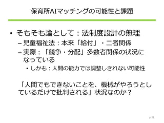 保育所AIマッチングの可能性と課題
• そもそも論として：法制度設計の無理
– 児童福祉法：本来「給付」・二者関係
– 実際：「競争・分配」多数者関係の状況に
なっている
• しかも：人間の能力では調整しきれない可能性
「人間でもできないことを、機械がやろうとし
ているだけで批判される」状況なのか？
p.31
 