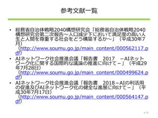 参考文献一覧
• 総務省自治体戦略2040構想研究会「総務省自治体戦略2040
構想研究会第二次報告～人口減少下において満足度の高い人
生と人間を尊重する社会をどう構築するか～」（平成30年7
月）
（http://www.soumu.go.jp/main_content/000562117.p
df）
• AIネットワーク社会推進会議「報告書 2017 －AIネット
ワーク化に関する国際的な議論の推進に向けて－」（平成29
年7月28日）
（http://www.soumu.go.jp/main_content/000499624.p
df）
• AIネットワーク社会推進会議「報告書 2018－AIの利活用
の促進及びAIネットワーク化の健全な進展に向けて－」（平
成30年7月17日）
（http://www.soumu.go.jp/main_content/000564147.p
df）
p.35
 