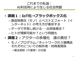 これまでの私論：
AI利活用により生じる社会問題
• 課題１：IoT化→ブラックボックス化
– 製造物責任（モノ）とベストエフォート（イ
ンターネット）の考え方が衝突する
– データで学習し続ける･･･出荷後責任？
– ヒトが理解可能か？という問題も
• 課題２：アクターの多層化 誰の責任？
• モノ／プログラム／ネットワークの３層構造
それぞれについての制作者・利用者関係
→業法規制（介護等）の交錯
p.6
 