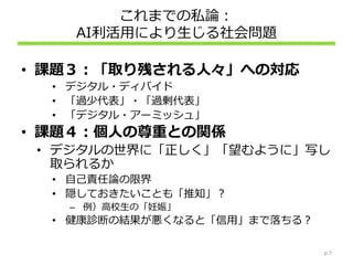 これまでの私論：
AI利活用により生じる社会問題
• 課題３：「取り残される人々」への対応
• デジタル・ディバイド
• 「過少代表」・「過剰代表」
• 「デジタル・アーミッシュ」
• 課題４：個人の尊重との関係
• デジタルの世界に「正しく」「望むように」写し
取られるか
• 自己責任論の限界
• 隠しておきたいことも「推知」？
– 例）高校生の「妊娠」
• 健康診断の結果が悪くなると「信用」まで落ちる？
p.7
 