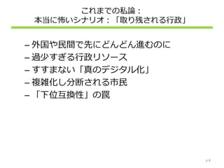 これまでの私論：
本当に怖いシナリオ：「取り残される行政」
– 外国や民間で先にどんどん進むのに
– 過少すぎる行政リソース
– すすまない「真のデジタル化」
– 複雑化し分断される市民
– 「下位互換性」の罠
p.8
 