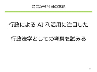 ここから今日の本題
行政による AI 利活用に注目した
行政法学としての考察を試みる
p.9
 