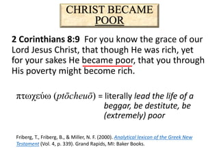 CHRIST BECAME
POOR
2 Corinthians 8:9 For you know the grace of our
Lord Jesus Christ, that though He was rich, yet
for your sakes He became poor, that you through
His poverty might become rich.
πτωχεύω (ptōcheuō) = literally lead the life of a
beggar, be destitute, be
(extremely) poor
Friberg, T., Friberg, B., & Miller, N. F. (2000). Analytical lexicon of the Greek New
Testament (Vol. 4, p. 339). Grand Rapids, MI: Baker Books.
 