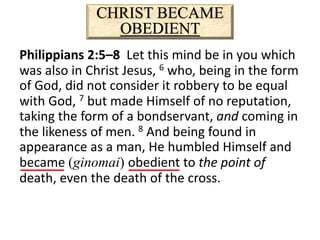 CHRIST BECAME
OBEDIENT
Philippians 2:5–8 Let this mind be in you which
was also in Christ Jesus, 6 who, being in the form
of God, did not consider it robbery to be equal
with God, 7 but made Himself of no reputation,
taking the form of a bondservant, and coming in
the likeness of men. 8 And being found in
appearance as a man, He humbled Himself and
became (ginomai) obedient to the point of
death, even the death of the cross.
 