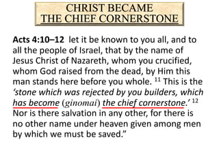 CHRIST BECAME
THE CHIEF CORNERSTONE
Acts 4:10–12 let it be known to you all, and to
all the people of Israel, that by the name of
Jesus Christ of Nazareth, whom you crucified,
whom God raised from the dead, by Him this
man stands here before you whole. 11 This is the
‘stone which was rejected by you builders, which
has become (ginomai) the chief cornerstone.’ 12
Nor is there salvation in any other, for there is
no other name under heaven given among men
by which we must be saved.”
 