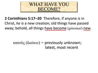 WHAT HAVE YOU
BECOME?
2 Corinthians 5:17–20 Therefore, if anyone is in
Christ, he is a new creation; old things have passed
away; behold, all things have become (ginomai) new.
καινός (kainos) = previously unknown;
latest, most recent
 