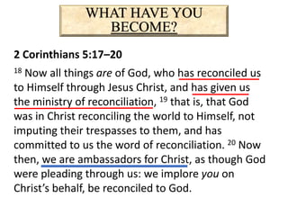 WHAT HAVE YOU
BECOME?
2 Corinthians 5:17–20
18 Now all things are of God, who has reconciled us
to Himself through Jesus Christ, and has given us
the ministry of reconciliation, 19 that is, that God
was in Christ reconciling the world to Himself, not
imputing their trespasses to them, and has
committed to us the word of reconciliation. 20 Now
then, we are ambassadors for Christ, as though God
were pleading through us: we implore you on
Christ’s behalf, be reconciled to God.
 