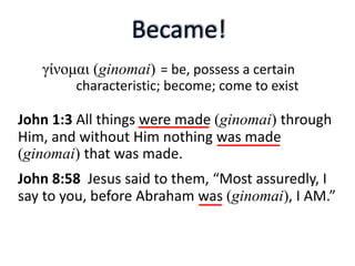 = be, possess a certain
characteristic; become; come to exist
John 1:3 All things were made (ginomai) through
Him, and without Him nothing was made
(ginomai) that was made.
John 8:58 Jesus said to them, “Most assuredly, I
say to you, before Abraham was (ginomai), I AM.”
γίνομαι (ginomai)
 