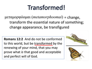 Romans 12:2 And do not be conformed
to this world, but be transformed by the
renewing of your mind, that you may
prove what is that good and acceptable
and perfect will of God.
= change,
transform the essential nature of something;
change appearance, be transfigured
μεταμορφόομαι (metamorphoomai)
 